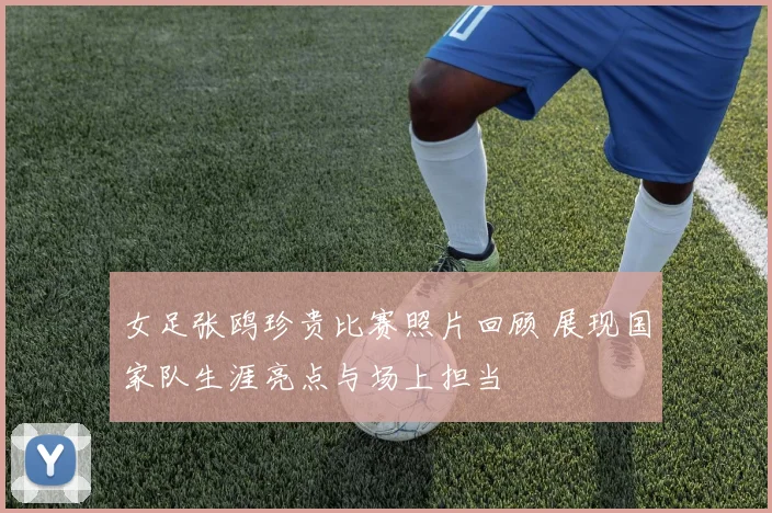 女足张鸥珍贵比赛照片回顾 展现国家队生涯亮点与场上担当