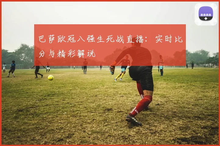 巴萨欧冠八强生死战直播:实时比分与精彩解说