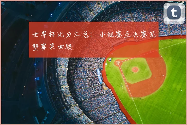 世界杯比分汇总：小组赛至决赛完整赛果回顾