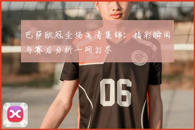 巴萨欧冠全场高清集锦:精彩瞬间与赛后分析一网打尽