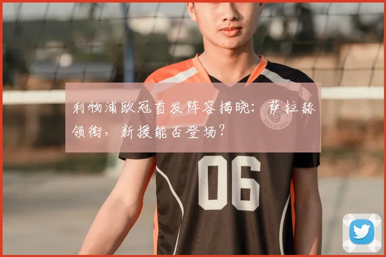 利物浦欧冠首发阵容揭晓：萨拉赫领衔，新援能否登场？