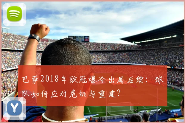 巴萨2018年欧冠爆冷出局后续：球队如何应对危机与重建？