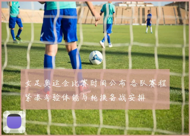 女足奥运会比赛时间公布 各队赛程紧凑考验体能与轮换备战安排