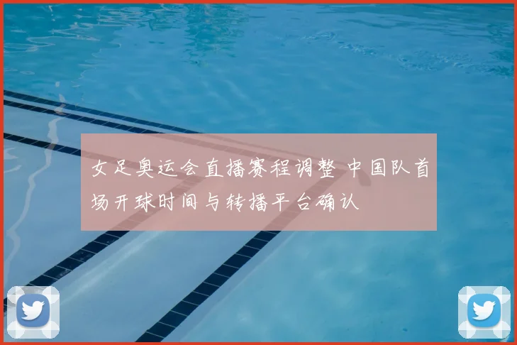 女足奥运会直播赛程调整 中国队首场开球时间与转播平台确认