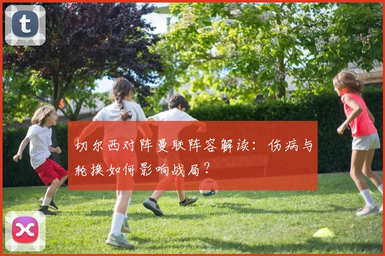 切尔西对阵曼联阵容解读：伤病与轮换如何影响战局？