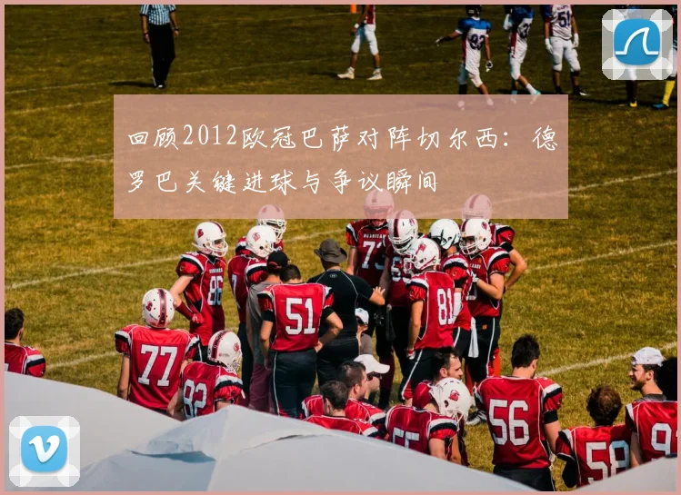 回顾2012欧冠巴萨对阵切尔西:德罗巴关键进球与争议瞬间